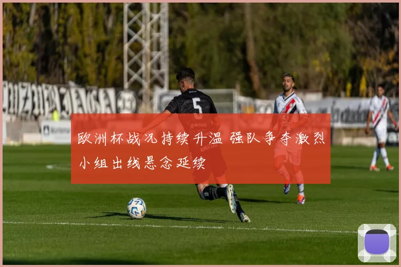 欧洲杯战况持续升温 强队争夺激烈小组出线悬念延续