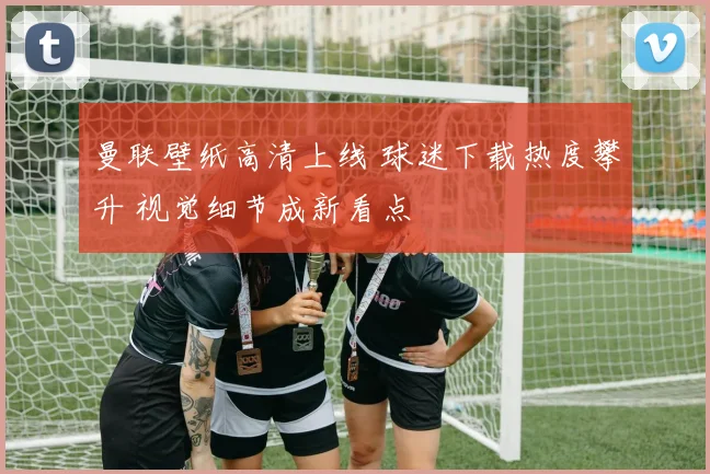 曼联壁纸高清上线 球迷下载热度攀升 视觉细节成新看点