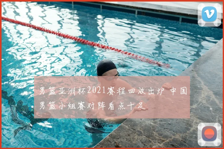 男篮亚洲杯2021赛程回放出炉 中国男篮小组赛对阵看点十足