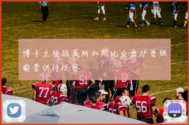 博卡主场战莫纳加斯比分出炉晋级前景仍待观察