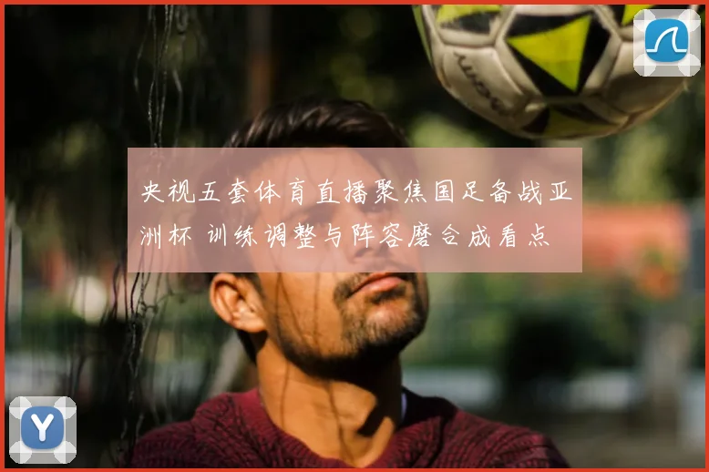 央视五套体育直播聚焦国足备战亚洲杯 训练调整与阵容磨合成看点