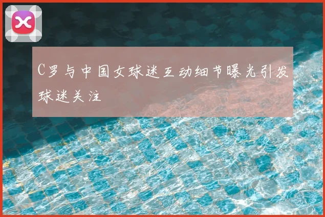 C罗与中国女球迷互动细节曝光引发球迷关注