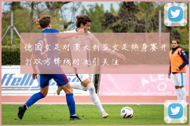 德国女足对澳大利亚女足热身赛开打双方锋线对决引关注