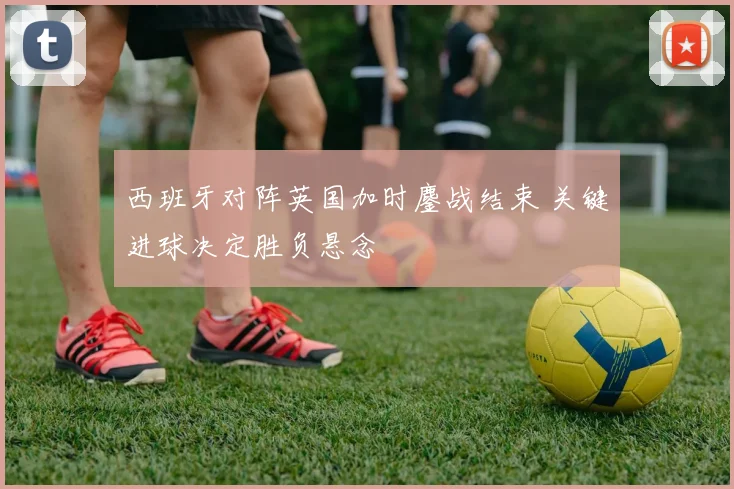 西班牙对阵英国加时鏖战结束 关键进球决定胜负悬念