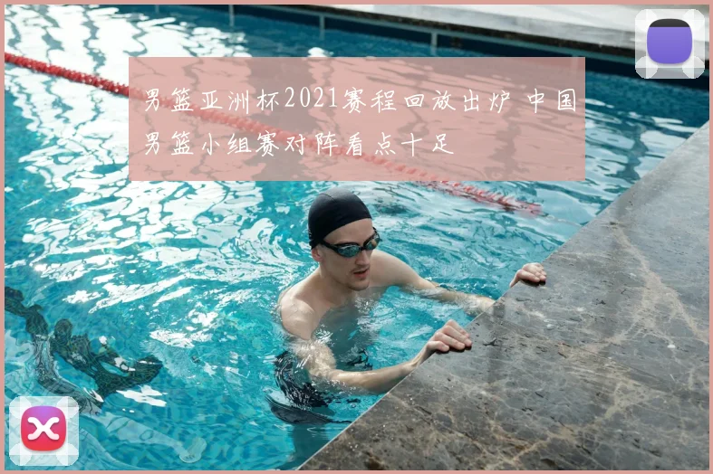 男篮亚洲杯2021赛程回放出炉 中国男篮小组赛对阵看点十足