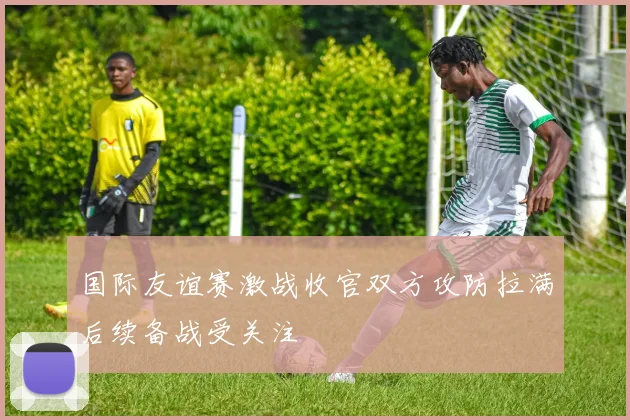 国际友谊赛激战收官双方攻防拉满后续备战受关注