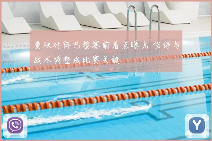 曼联对阵巴黎赛前看点曝光 伤停与战术调整成比赛关键
