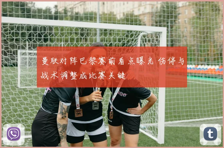 曼联对阵巴黎赛前看点曝光 伤停与战术调整成比赛关键