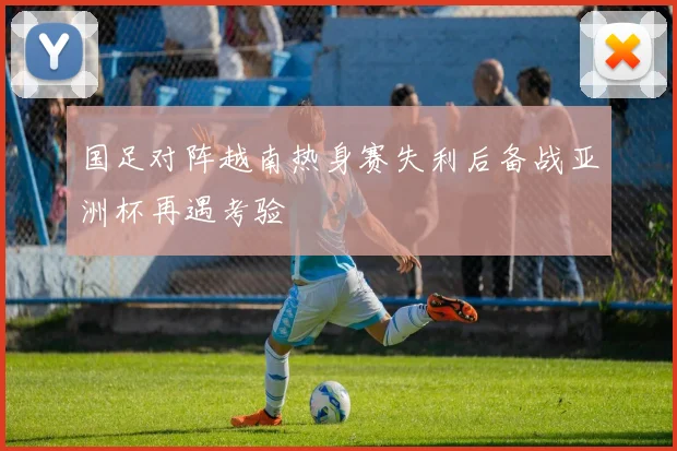 国足对阵越南热身赛失利后备战亚洲杯再遇考验