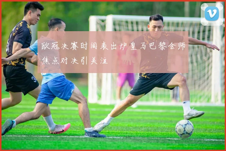 欧冠决赛时间表出炉皇马巴黎会师焦点对决引关注