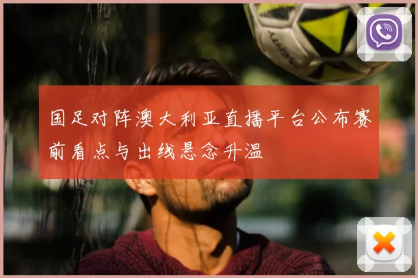 国足对阵澳大利亚直播平台公布赛前看点与出线悬念升温