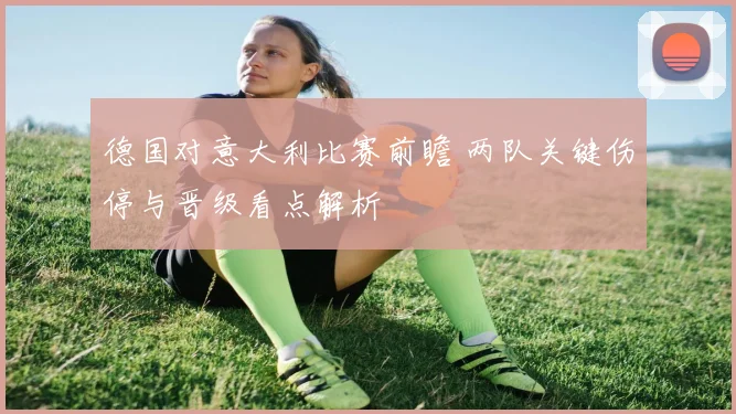 德国对意大利比赛前瞻 两队关键伤停与晋级看点解析