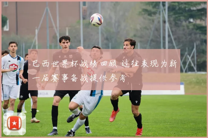 巴西世界杯战绩回顾 过往表现为新一届赛事备战提供参考