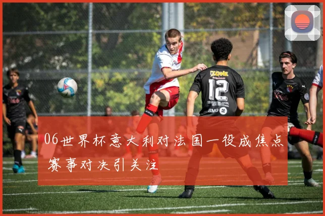 06世界杯意大利对法国一役成焦点 赛事对决引关注