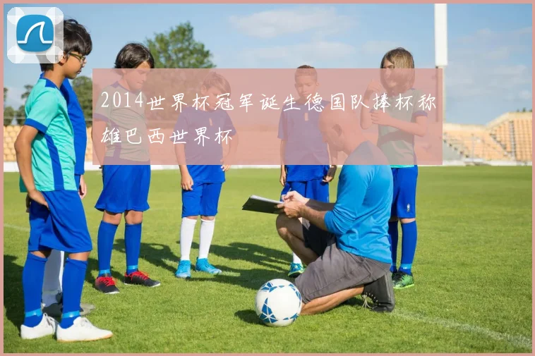 2014世界杯冠军诞生德国队捧杯称雄巴西世界杯