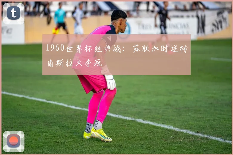 1960世界杯经典战：苏联加时逆转南斯拉夫夺冠