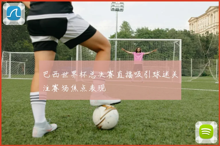 巴西世界杯总决赛直播吸引球迷关注赛场焦点表现